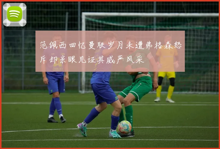 范佩西回忆曼联岁月未遭弗格森怒斥却亲眼见证其威严风采