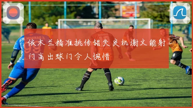 依木兰精准挑传错失良机谢文能射门高出球门令人惋惜