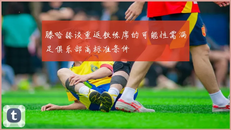滕哈赫谈重返教练席的可能性需满足俱乐部高标准条件