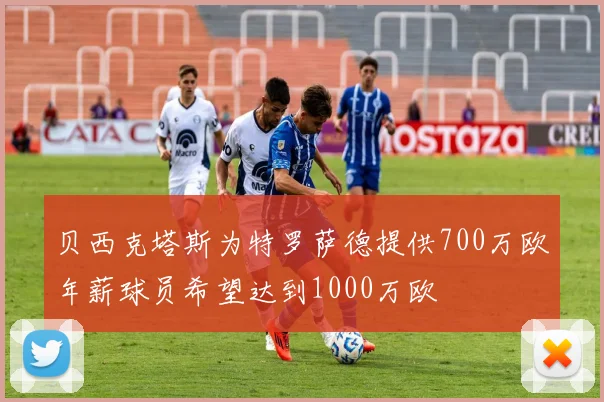 贝西克塔斯为特罗萨德提供700万欧年薪球员希望达到1000万欧