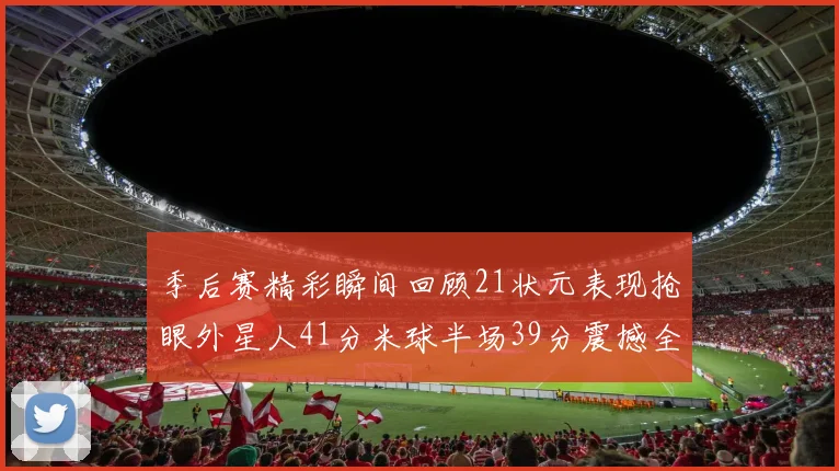 季后赛精彩瞬间回顾21状元表现抢眼外星人41分米球半场39分震撼全场