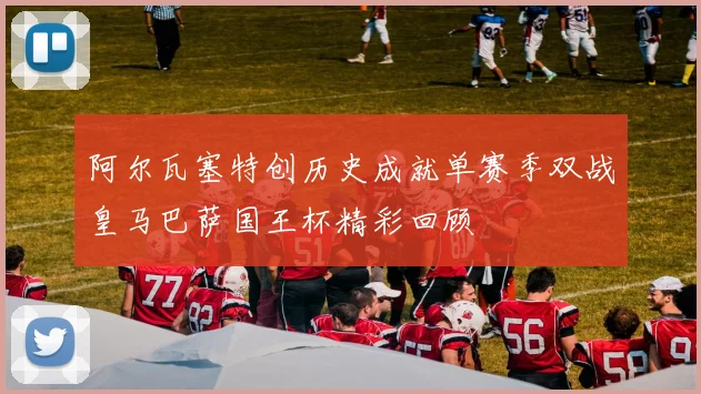 阿尔瓦塞特创历史成就单赛季双战皇马巴萨国王杯精彩回顾