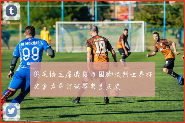 德足协主席透露与国脚谈判世界杯奖金力争打破零奖金历史