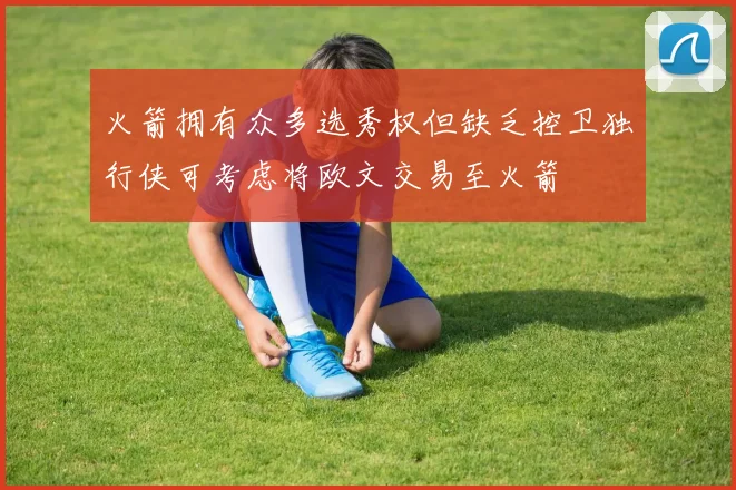 火箭拥有众多选秀权但缺乏控卫独行侠可考虑将欧文交易至火箭