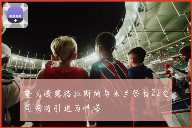 隆戈透露格拉斯纳与米兰签订21合同或将引进马特塔
