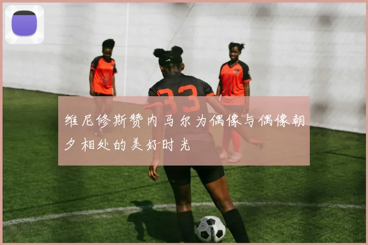 维尼修斯赞内马尔为偶像与偶像朝夕相处的美好时光