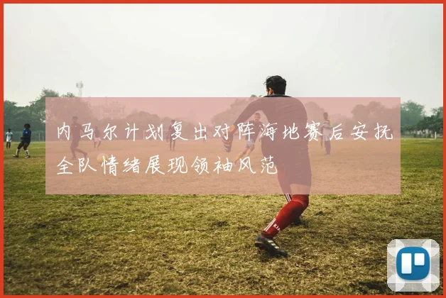 内马尔计划复出对阵海地赛后安抚全队情绪展现领袖风范