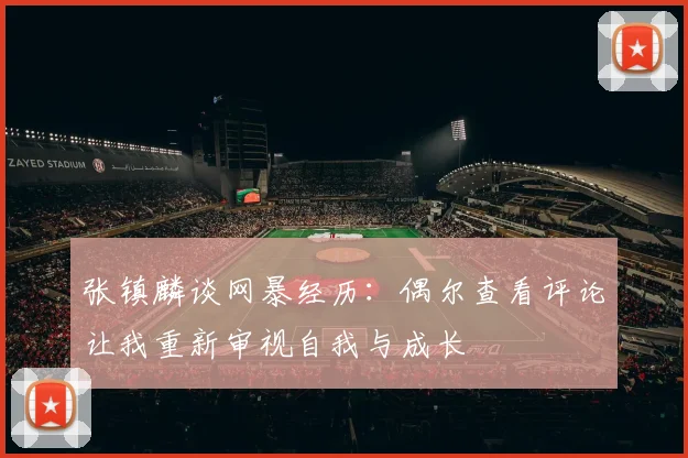 张镇麟谈网暴经历：偶尔查看评论让我重新审视自我与成长