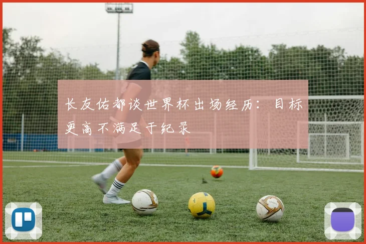 长友佑都谈世界杯出场经历：目标更高不满足于纪录