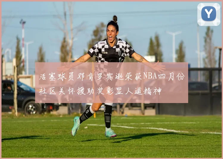 活塞球员邓肯罗宾逊荣获NBA四月份社区关怀援助奖彰显人道精神