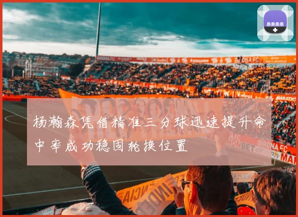 杨瀚森凭借精准三分球迅速提升命中率成功稳固轮换位置