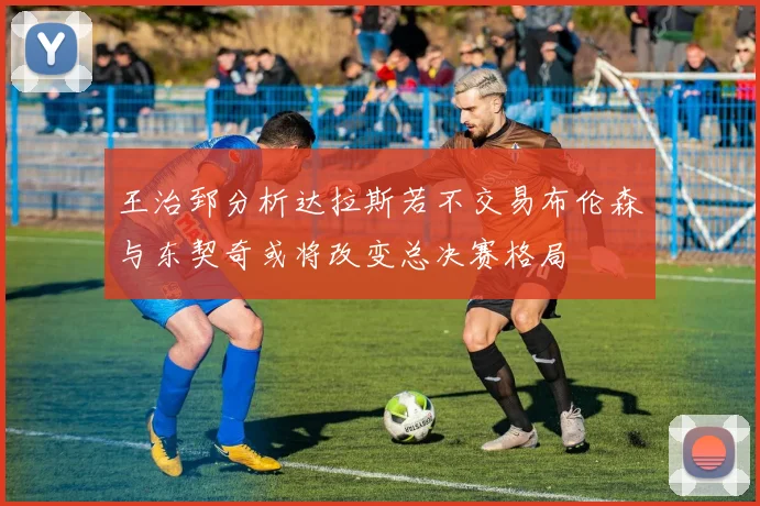 王治郅分析达拉斯若不交易布伦森与东契奇或将改变总决赛格局