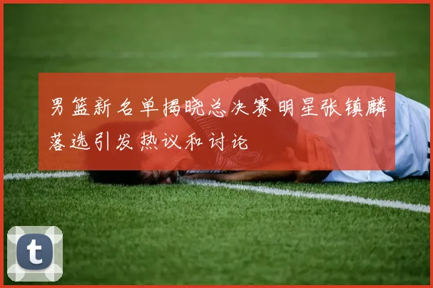 男篮新名单揭晓总决赛明星张镇麟落选引发热议和讨论