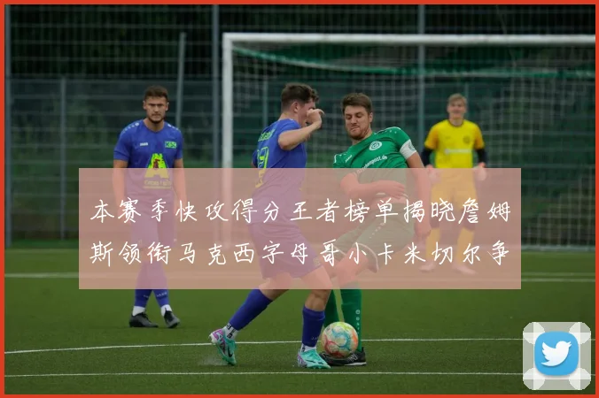 本赛季快攻得分王者榜单揭晓詹姆斯领衔马克西字母哥小卡米切尔争辉