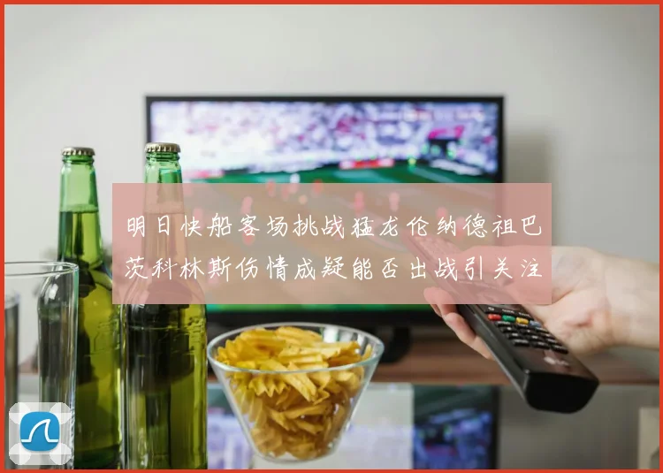 明日快船客场挑战猛龙伦纳德祖巴茨科林斯伤情成疑能否出战引关注
