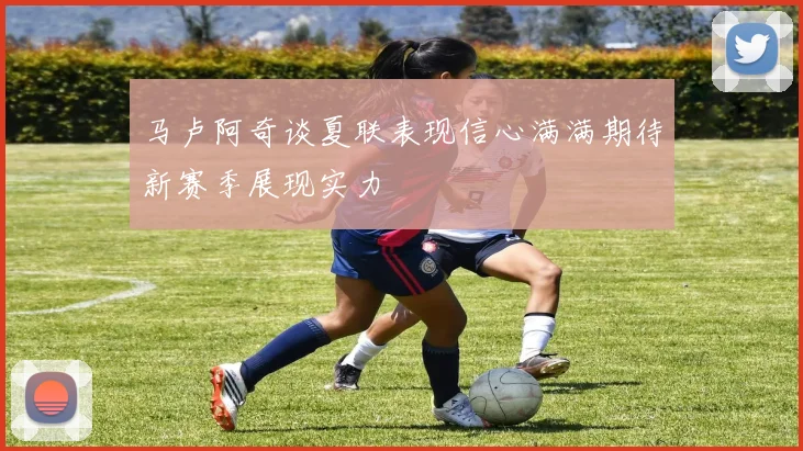 马卢阿奇谈夏联表现信心满满期待新赛季展现实力