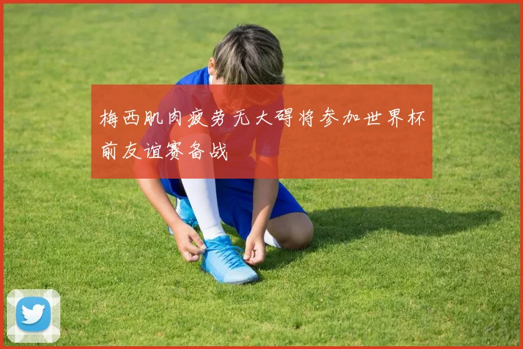 梅西肌肉疲劳无大碍将参加世界杯前友谊赛备战